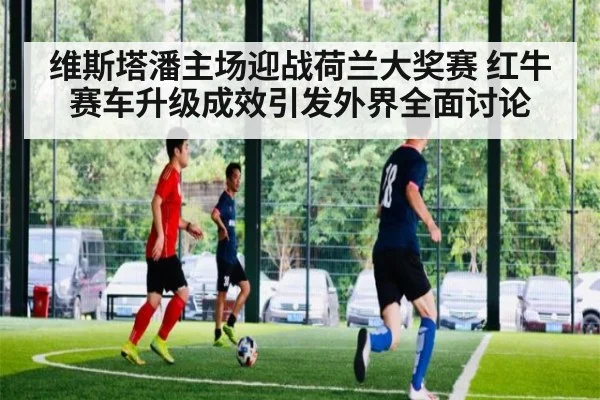维斯塔潘主场迎战荷兰大奖赛 红牛赛车升级成效引发外界全面讨论